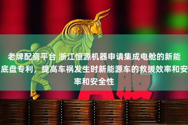 老牌配资平台 浙江恒源机器申请集成电舱的新能源车底盘专利，提高车祸发生时新能源车的救援效率和安全性