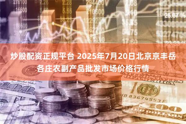 炒股配资正规平台 2025年7月20日北京京丰岳各庄农副产品批发市场价格行情