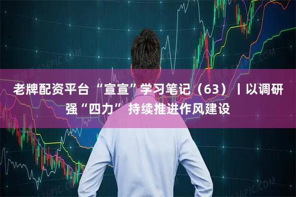 老牌配资平台 “宣宣”学习笔记（63）丨以调研强“四力” 持续推进作风建设