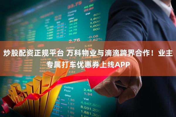 炒股配资正规平台 万科物业与滴滴跨界合作！业主专属打车优惠券上线APP