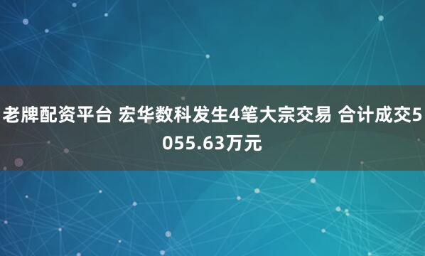 老牌配资平台 宏华数科发生4笔大宗交易 合计成交5055.63万元